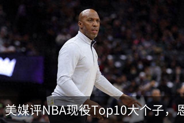 美媒评NBA现役Top10大个子，恩比德第5，约基奇进前3，第1无悬念