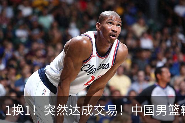 1换1！突然达成交易！中国男篮轮换级别前锋