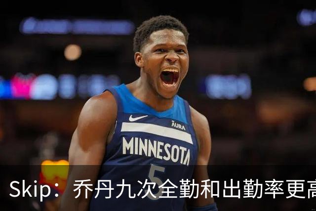 Skip：乔丹九次全勤&出勤率更高 詹姆斯总决赛4胜6负没资格当GOAT